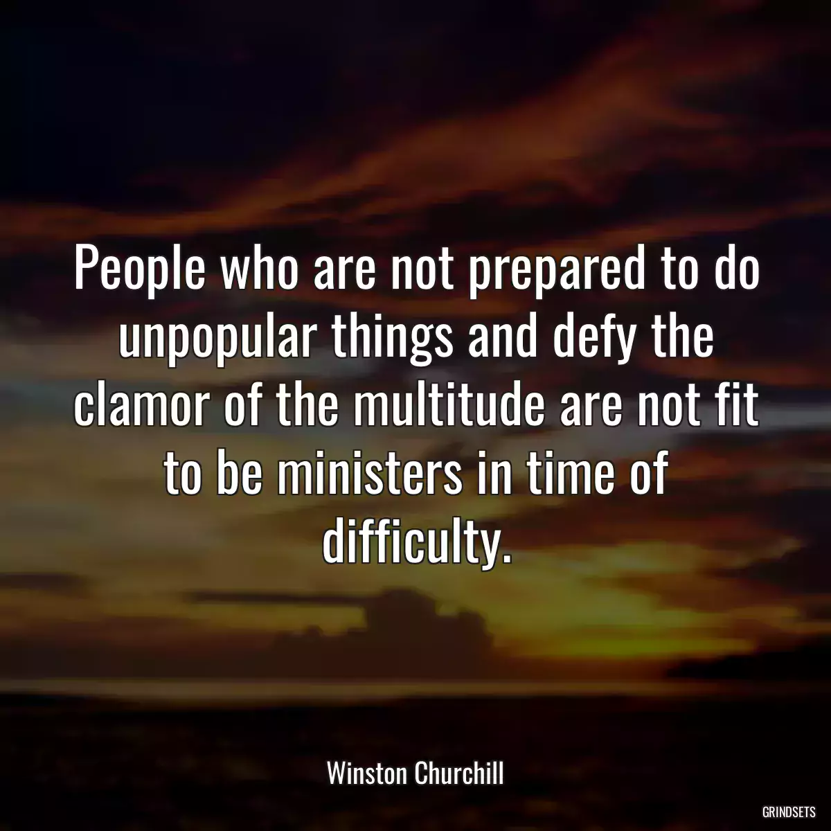 People who are not prepared to do unpopular things and defy the clamor of the multitude are not fit to be ministers in time of difficulty.