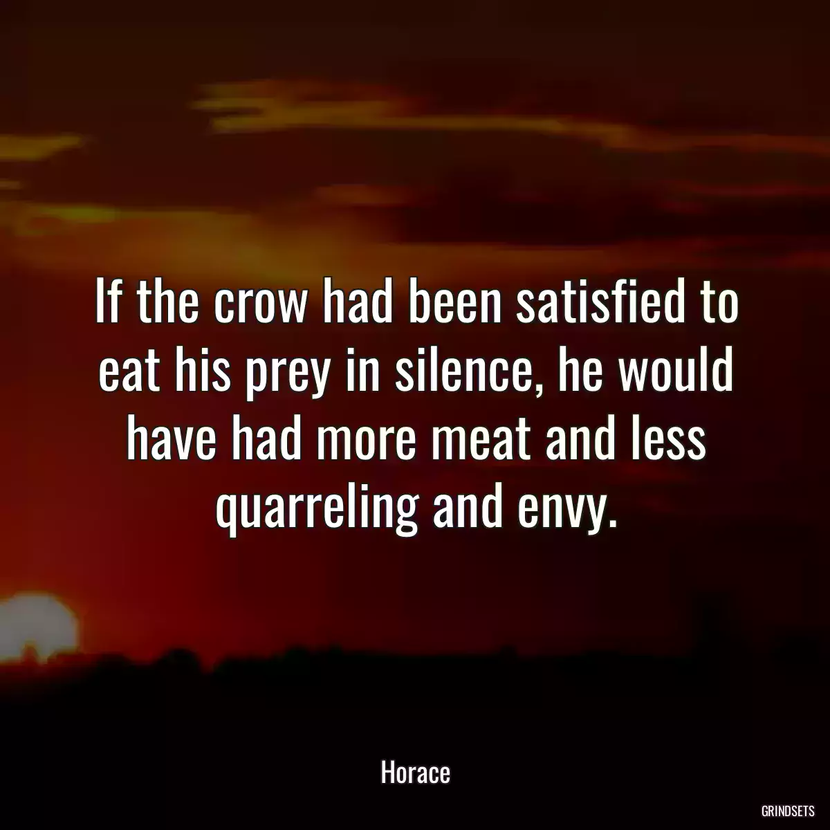 If the crow had been satisfied to eat his prey in silence, he would have had more meat and less quarreling and envy.