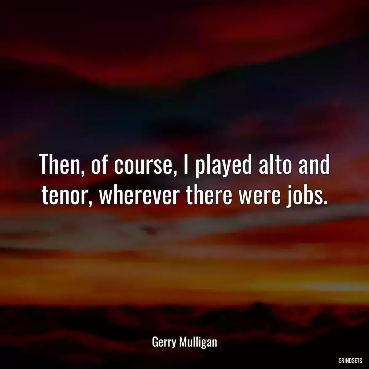Then, of course, I played alto and tenor, wherever there were jobs.