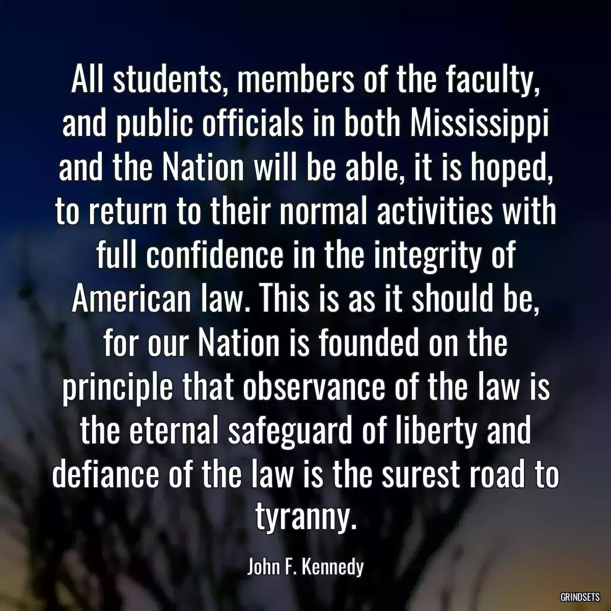 All students, members of the faculty, and public officials in both Mississippi and the Nation will be able, it is hoped, to return to their normal activities with full confidence in the integrity of American law. This is as it should be, for our Nation is founded on the principle that observance of the law is the eternal safeguard of liberty and defiance of the law is the surest road to tyranny.