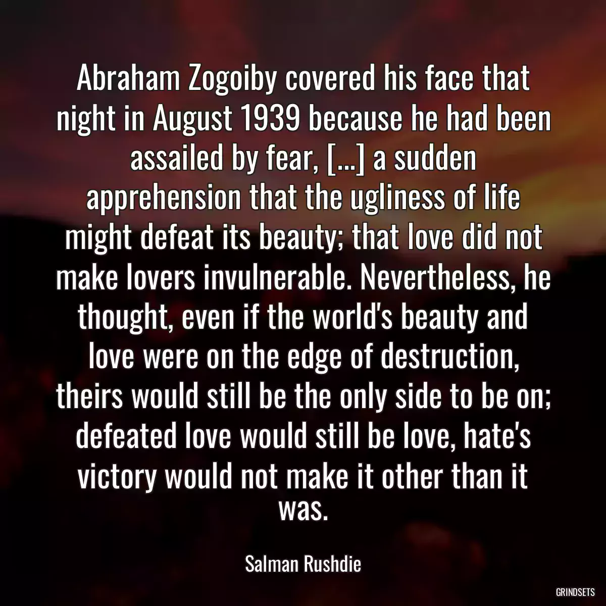 Abraham Zogoiby covered his face that night in August 1939 because he had been assailed by fear, [...] a sudden apprehension that the ugliness of life might defeat its beauty; that love did not make lovers invulnerable. Nevertheless, he thought, even if the world\'s beauty and love were on the edge of destruction, theirs would still be the only side to be on; defeated love would still be love, hate\'s victory would not make it other than it was.