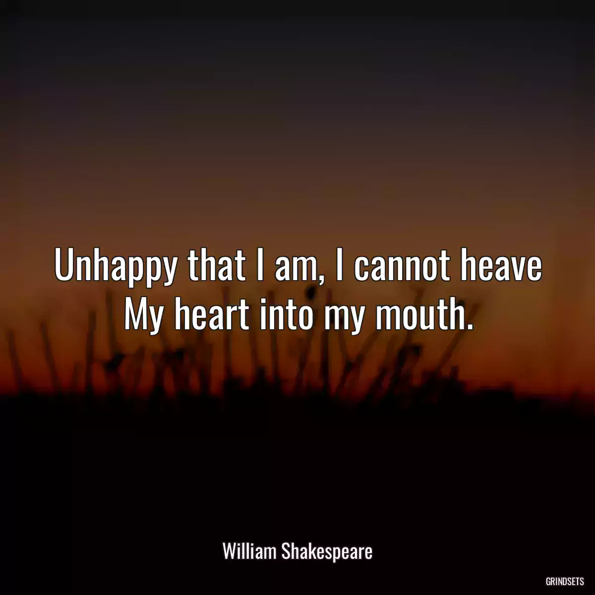 Unhappy that I am, I cannot heave My heart into my mouth.