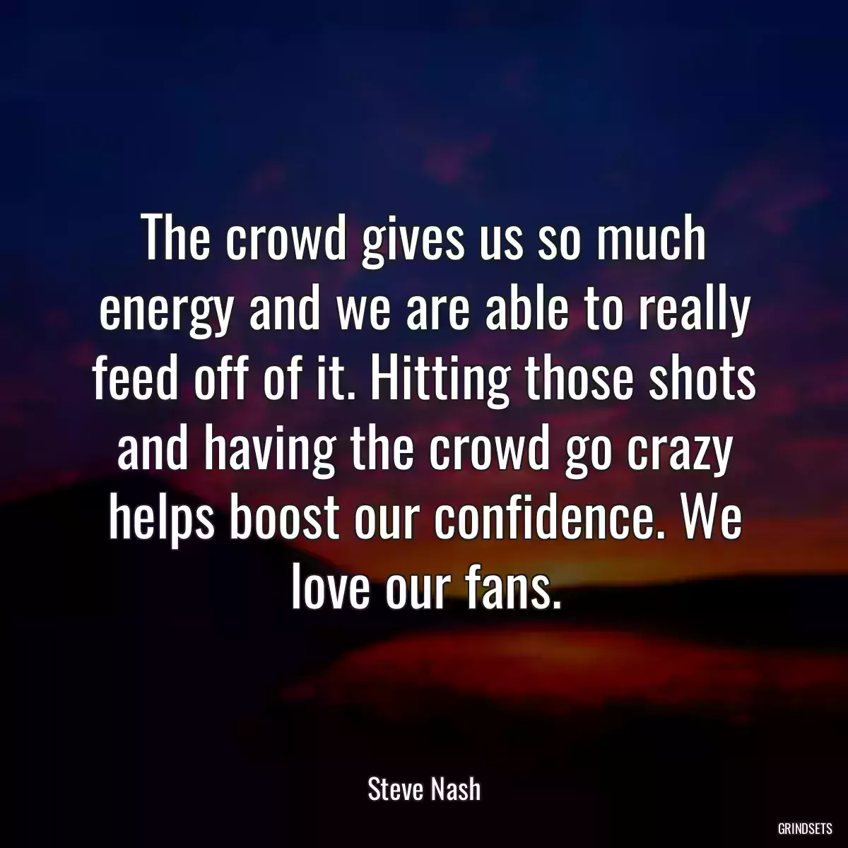 The crowd gives us so much energy and we are able to really feed off of it. Hitting those shots and having the crowd go crazy helps boost our confidence. We love our fans.