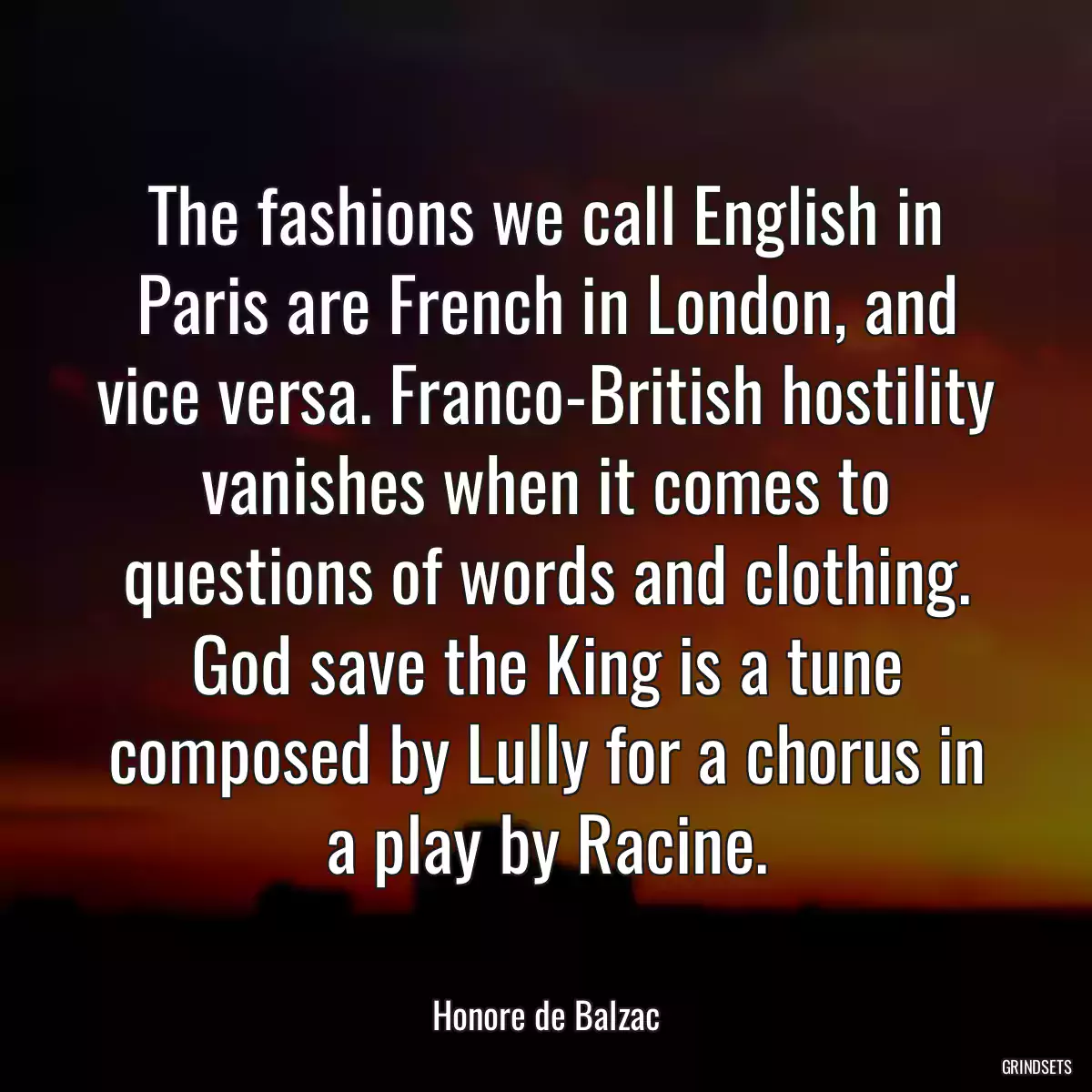 The fashions we call English in Paris are French in London, and vice versa. Franco-British hostility vanishes when it comes to questions of words and clothing. God save the King is a tune composed by Lully for a chorus in a play by Racine.