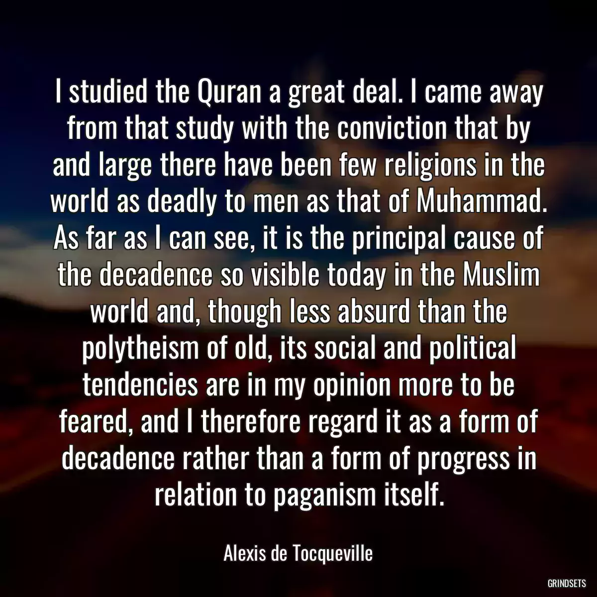 I studied the Quran a great deal. I came away from that study with the conviction that by and large there have been few religions in the world as deadly to men as that of Muhammad. As far as I can see, it is the principal cause of the decadence so visible today in the Muslim world and, though less absurd than the polytheism of old, its social and political tendencies are in my opinion more to be feared, and I therefore regard it as a form of decadence rather than a form of progress in relation to paganism itself.