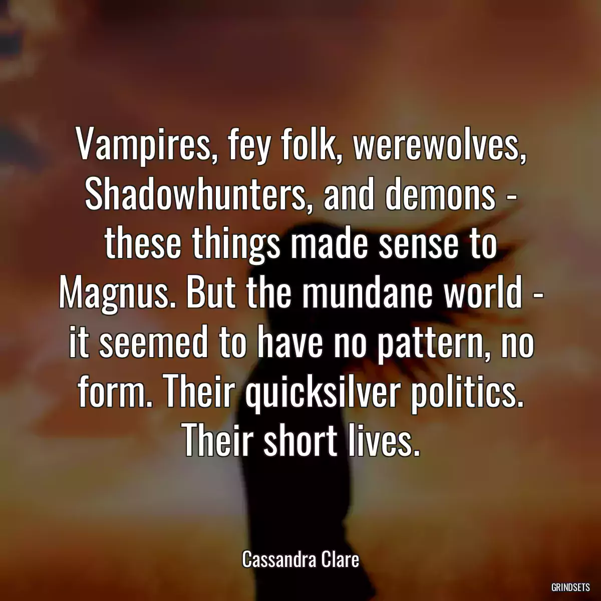 Vampires, fey folk, werewolves, Shadowhunters, and demons - these things made sense to Magnus. But the mundane world - it seemed to have no pattern, no form. Their quicksilver politics. Their short lives.