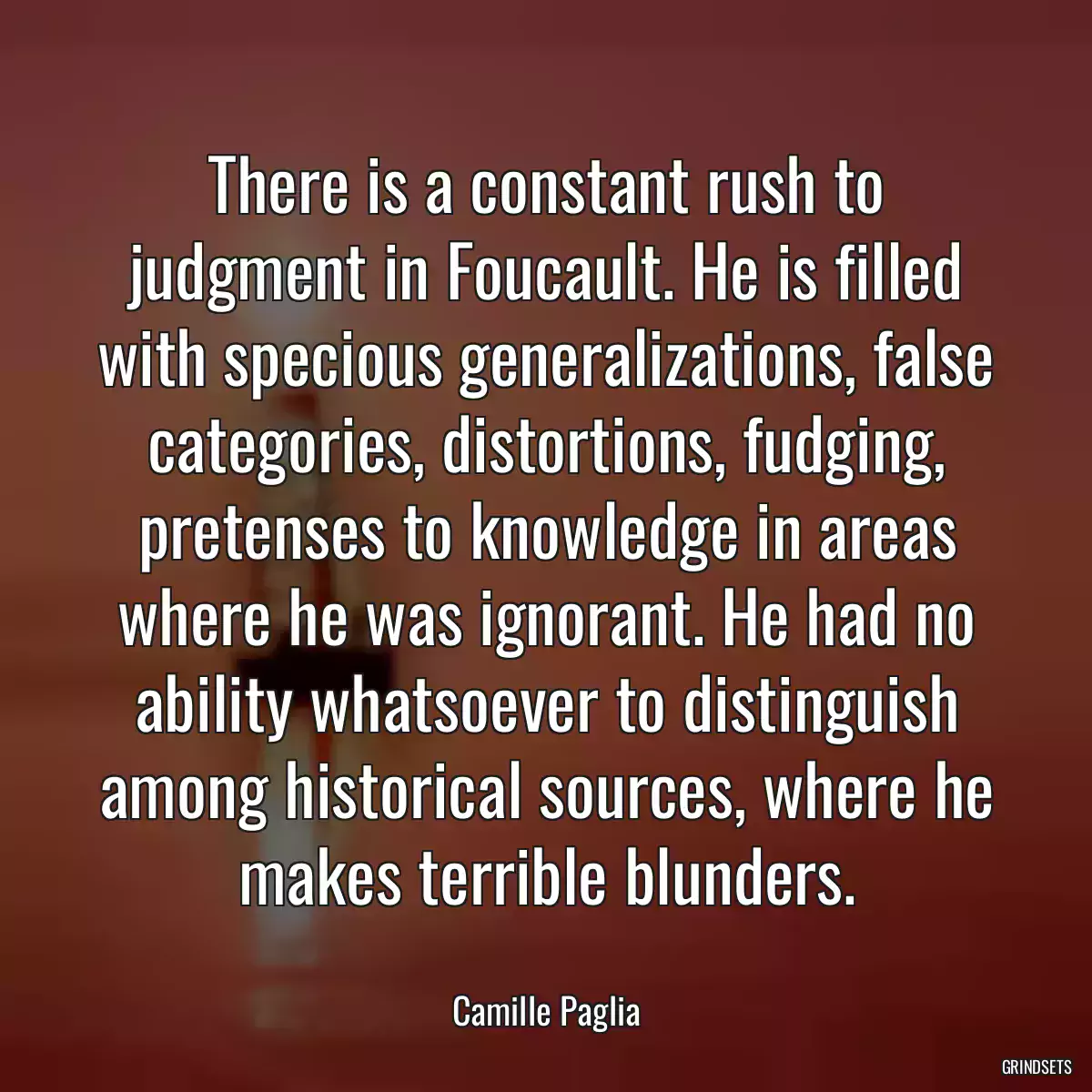 There is a constant rush to judgment in Foucault. He is filled with specious generalizations, false categories, distortions, fudging, pretenses to knowledge in areas where he was ignorant. He had no ability whatsoever to distinguish among historical sources, where he makes terrible blunders.