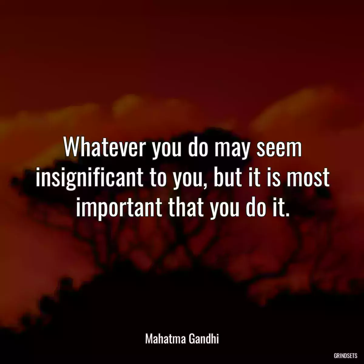 Whatever you do may seem insignificant to you, but it is most important that you do it.