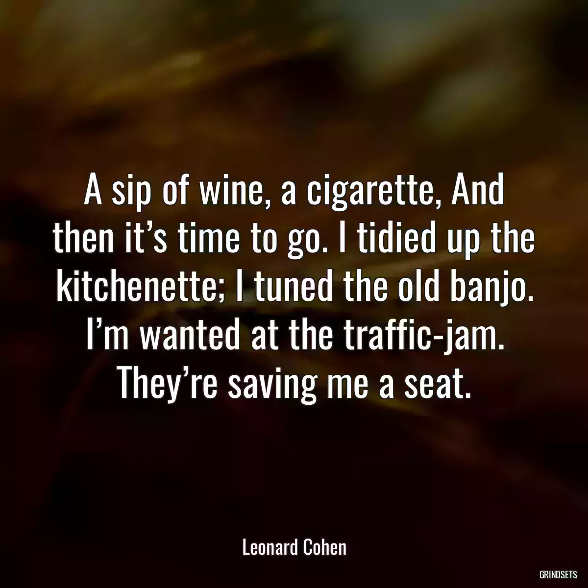 A sip of wine, a cigarette, And then it’s time to go. I tidied up the kitchenette; I tuned the old banjo. I’m wanted at the traffic-jam. They’re saving me a seat.