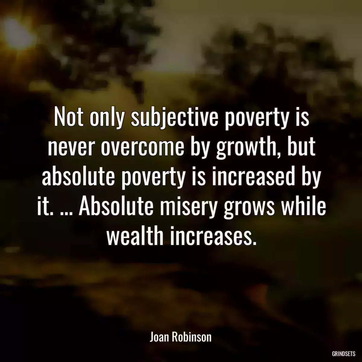 Not only subjective poverty is never overcome by growth, but absolute poverty is increased by it. ... Absolute misery grows while wealth increases.