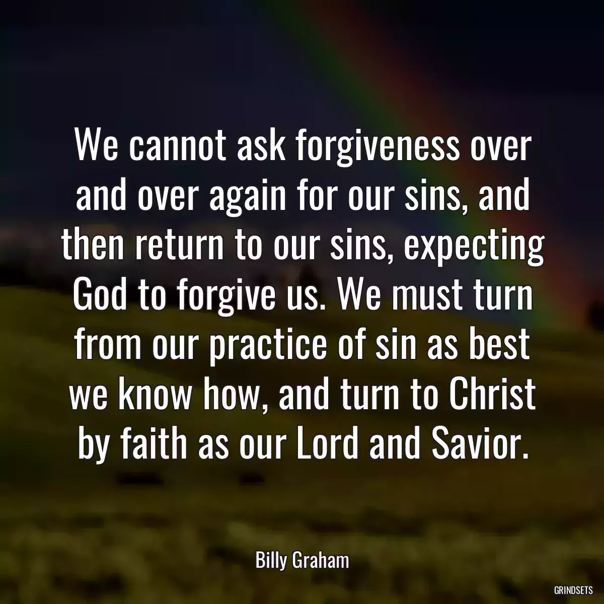 We cannot ask forgiveness over and over again for our sins, and then return to our sins, expecting God to forgive us. We must turn from our practice of sin as best we know how, and turn to Christ by faith as our Lord and Savior.