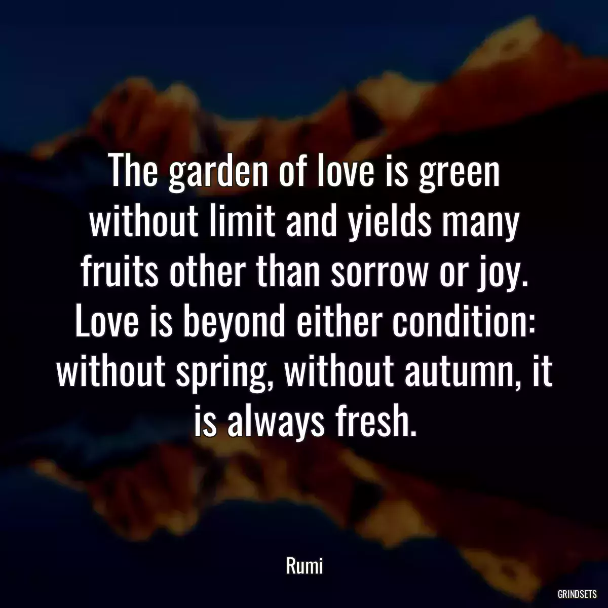 The garden of love is green without limit and yields many fruits other than sorrow or joy. Love is beyond either condition: without spring, without autumn, it is always fresh.