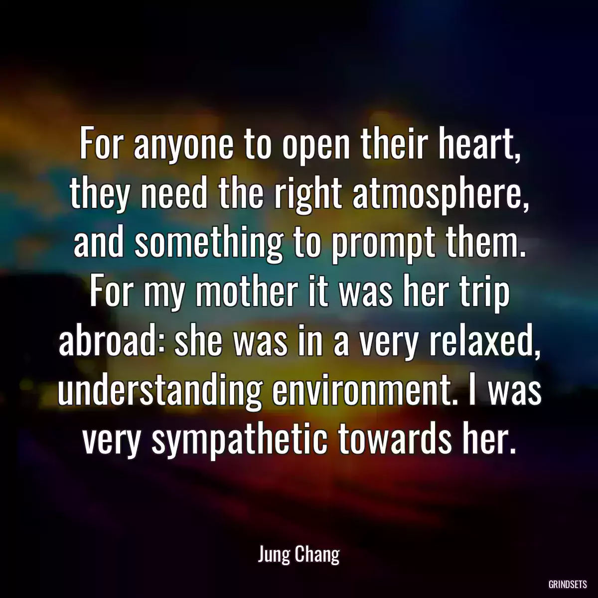 For anyone to open their heart, they need the right atmosphere, and something to prompt them. For my mother it was her trip abroad: she was in a very relaxed, understanding environment. I was very sympathetic towards her.