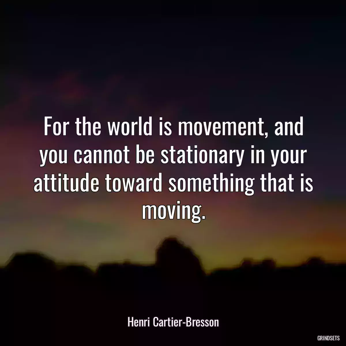 For the world is movement, and you cannot be stationary in your attitude toward something that is moving.