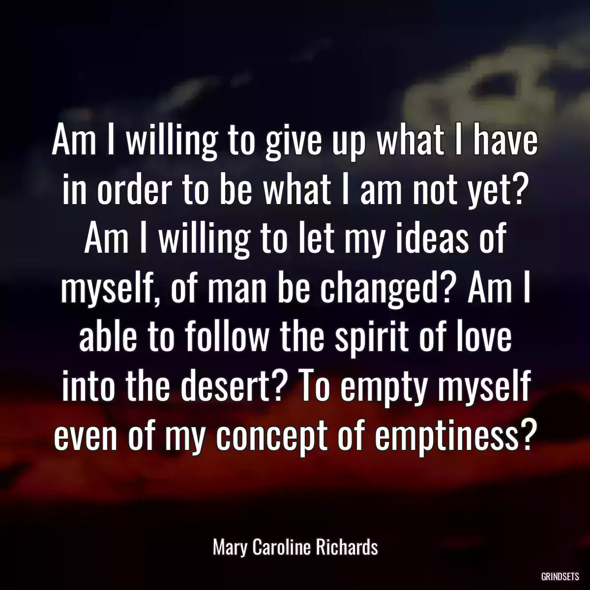 Am I willing to give up what I have in order to be what I am not yet? Am I willing to let my ideas of myself, of man be changed? Am I able to follow the spirit of love into the desert? To empty myself even of my concept of emptiness?