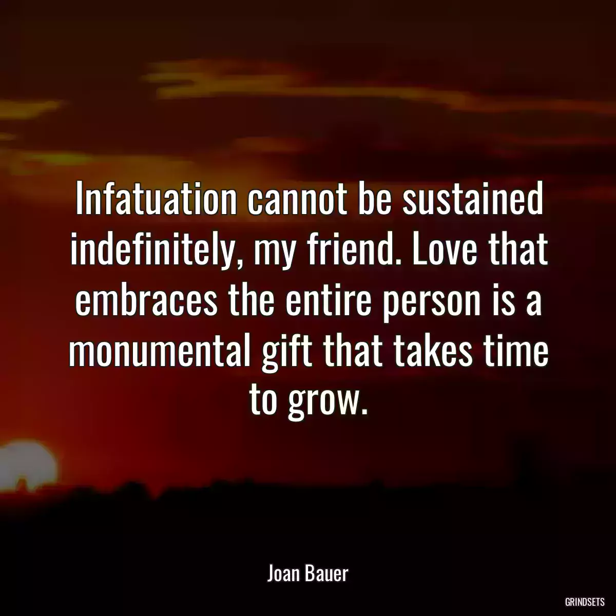 Infatuation cannot be sustained indefinitely, my friend. Love that embraces the entire person is a monumental gift that takes time to grow.