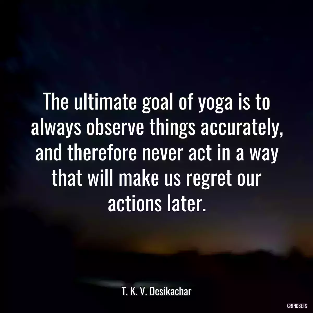 The ultimate goal of yoga is to always observe things accurately, and therefore never act in a way that will make us regret our actions later.