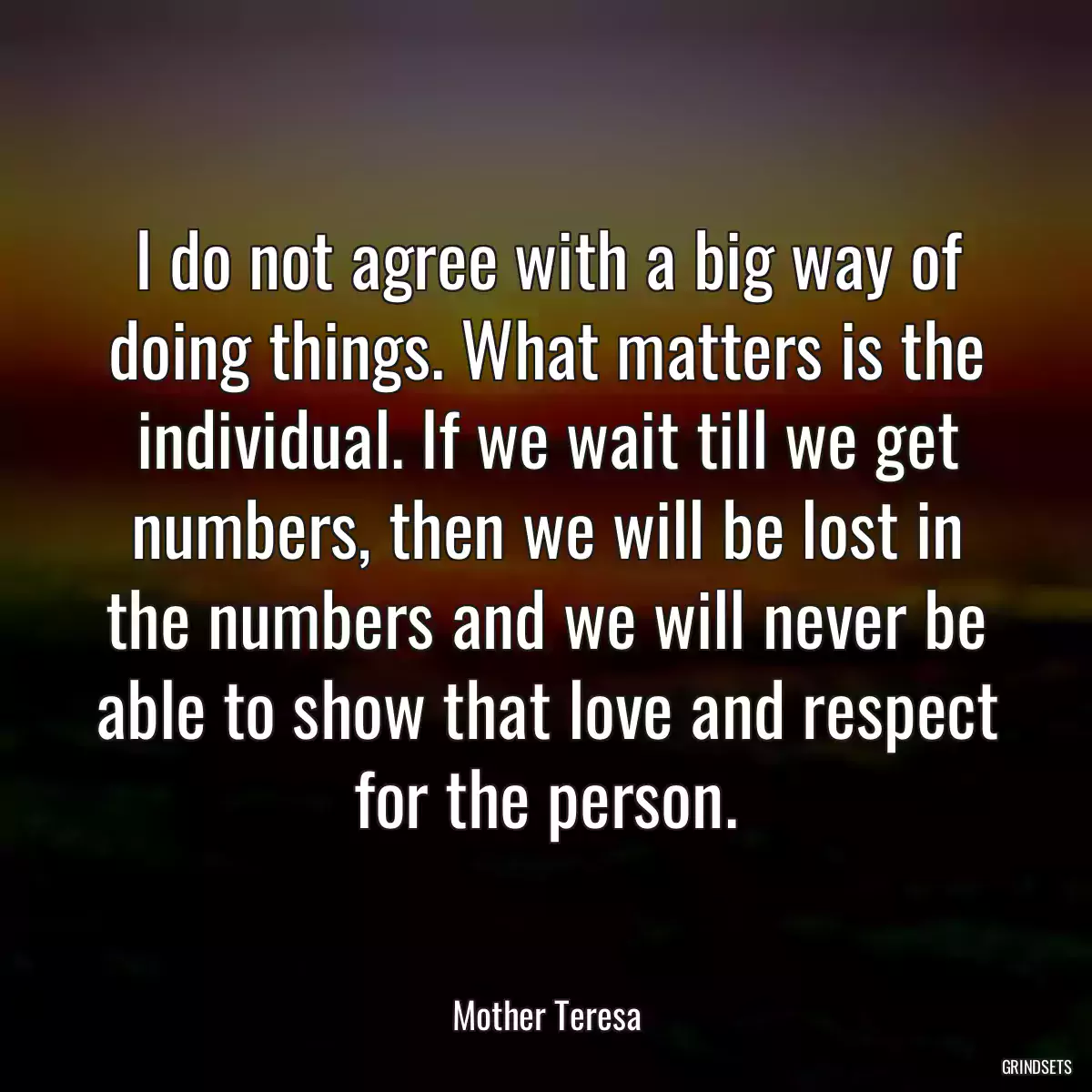 I do not agree with a big way of doing things. What matters is the individual. If we wait till we get numbers, then we will be lost in the numbers and we will never be able to show that love and respect for the person.