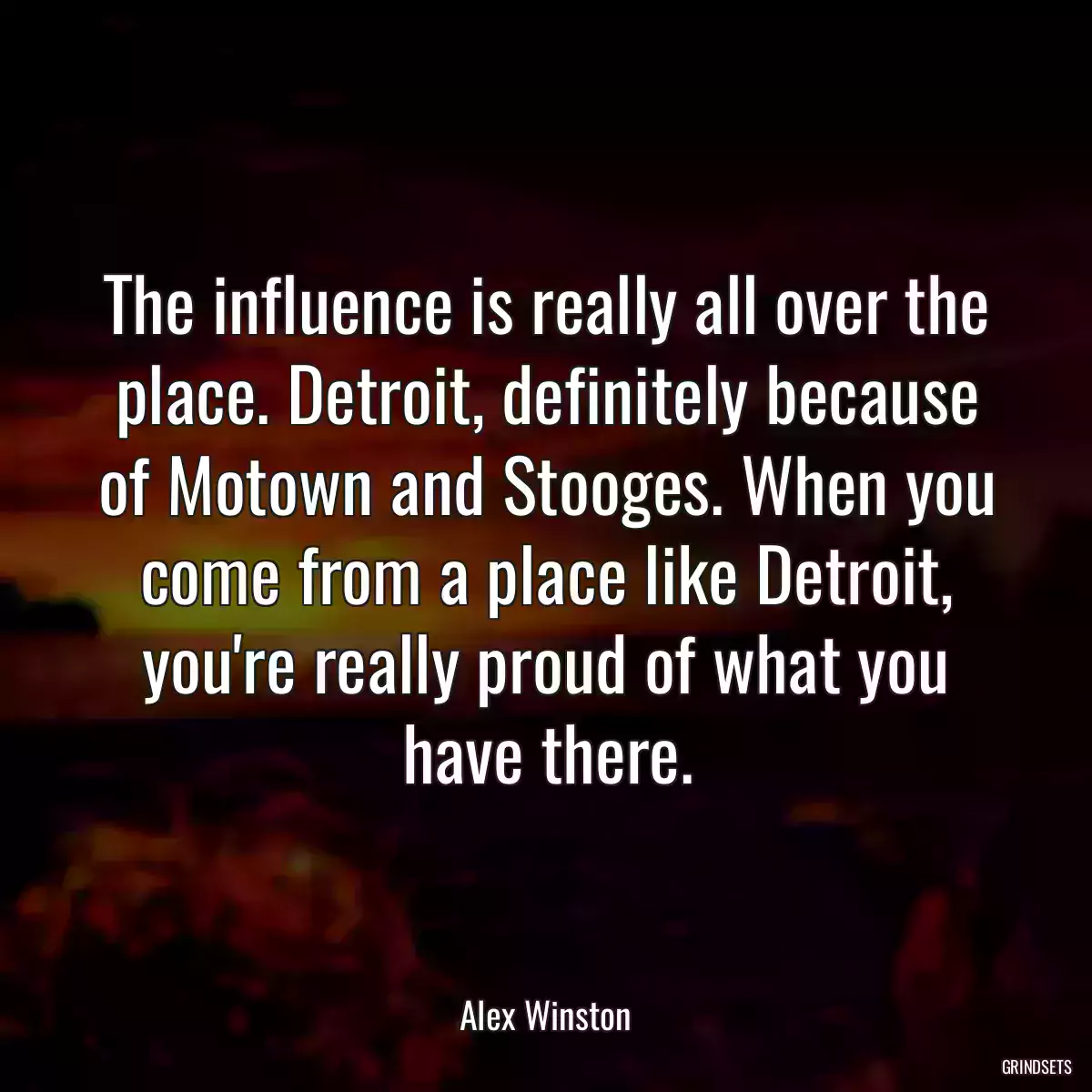 The influence is really all over the place. Detroit, definitely because of Motown and Stooges. When you come from a place like Detroit, you\'re really proud of what you have there.