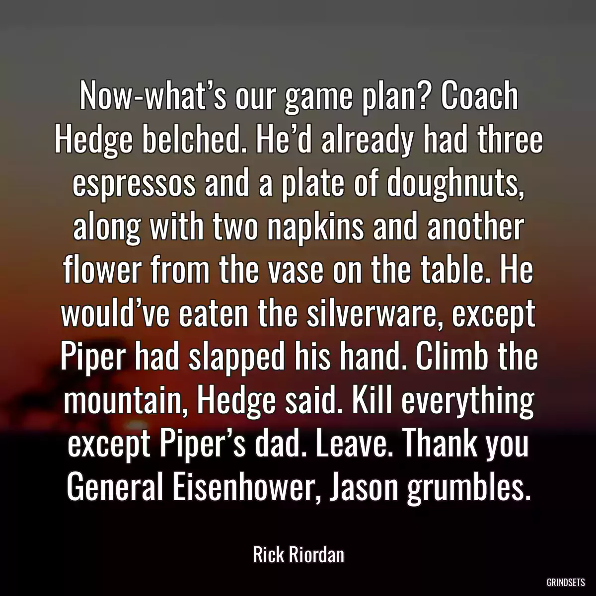 Now-what’s our game plan? Coach Hedge belched. He’d already had three espressos and a plate of doughnuts, along with two napkins and another flower from the vase on the table. He would’ve eaten the silverware, except Piper had slapped his hand. Climb the mountain, Hedge said. Kill everything except Piper’s dad. Leave. Thank you General Eisenhower, Jason grumbles.