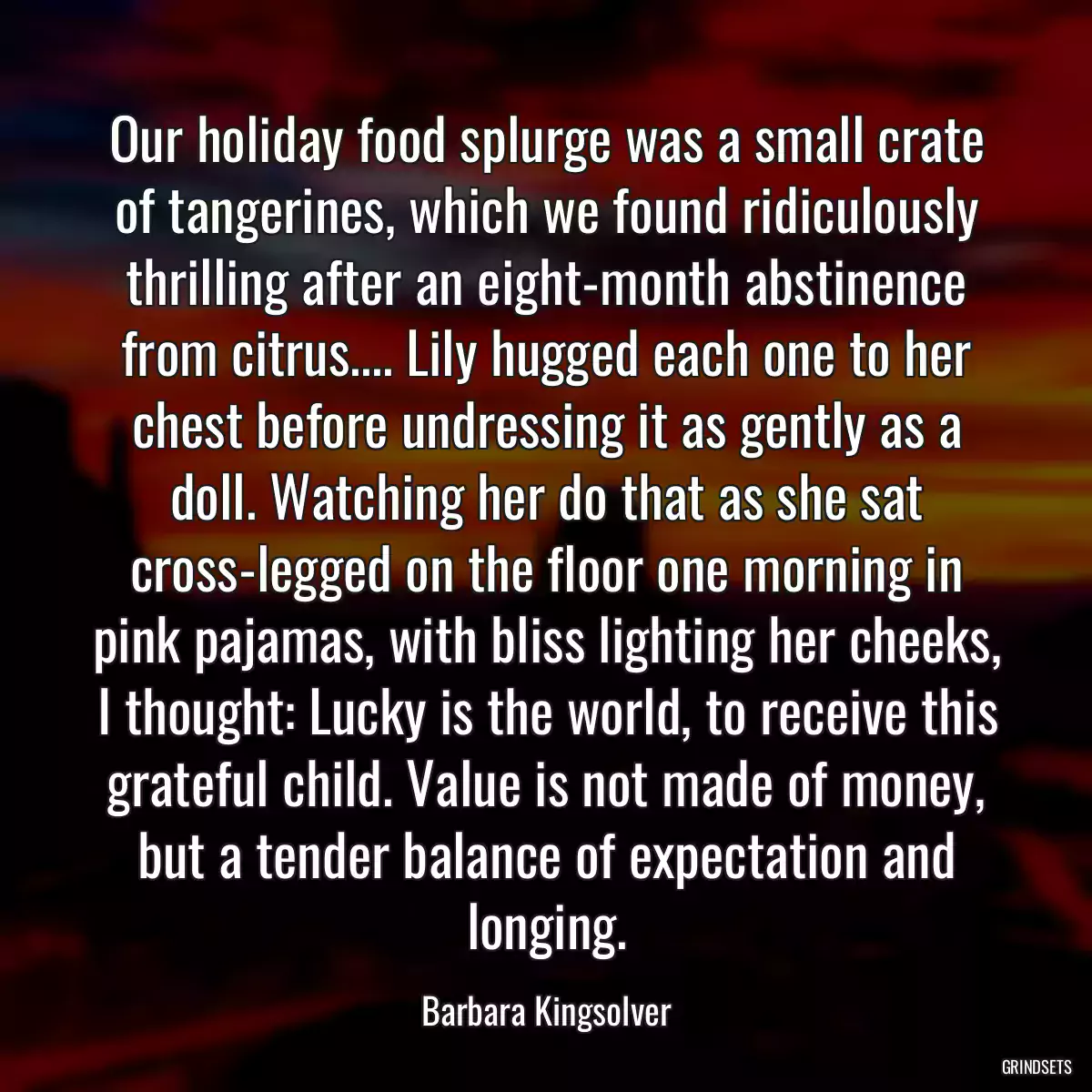 Our holiday food splurge was a small crate of tangerines, which we found ridiculously thrilling after an eight-month abstinence from citrus.... Lily hugged each one to her chest before undressing it as gently as a doll. Watching her do that as she sat cross-legged on the floor one morning in pink pajamas, with bliss lighting her cheeks, I thought: Lucky is the world, to receive this grateful child. Value is not made of money, but a tender balance of expectation and longing.