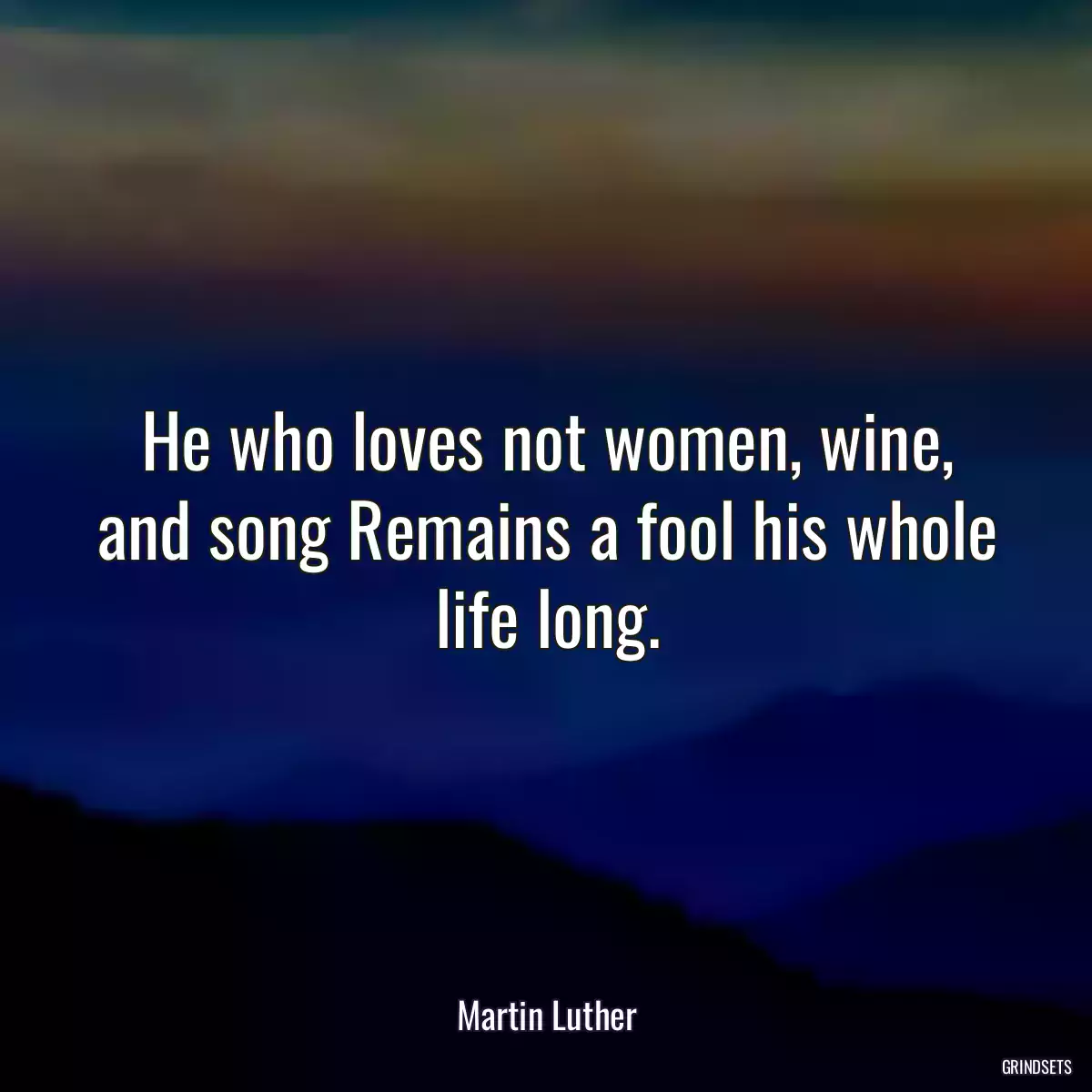 He who loves not women, wine, and song Remains a fool his whole life long.