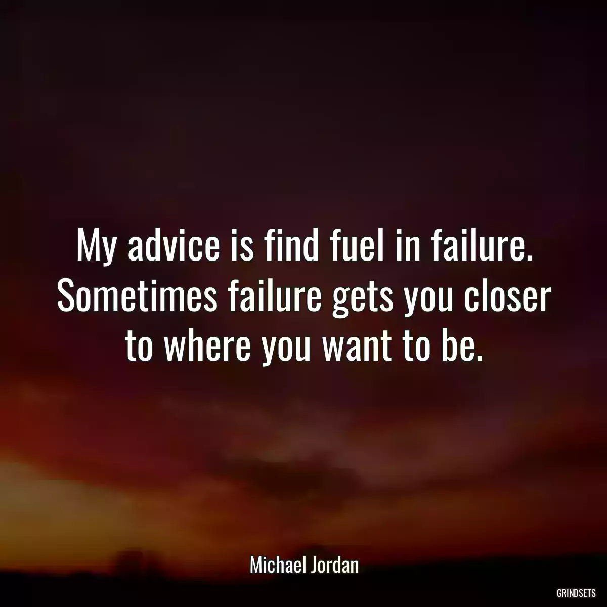 My advice is find fuel in failure. Sometimes failure gets you closer to where you want to be.