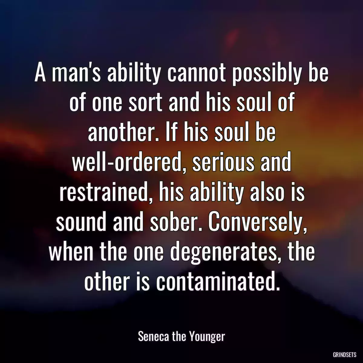 A man\'s ability cannot possibly be of one sort and his soul of another. If his soul be well-ordered, serious and restrained, his ability also is sound and sober. Conversely, when the one degenerates, the other is contaminated.