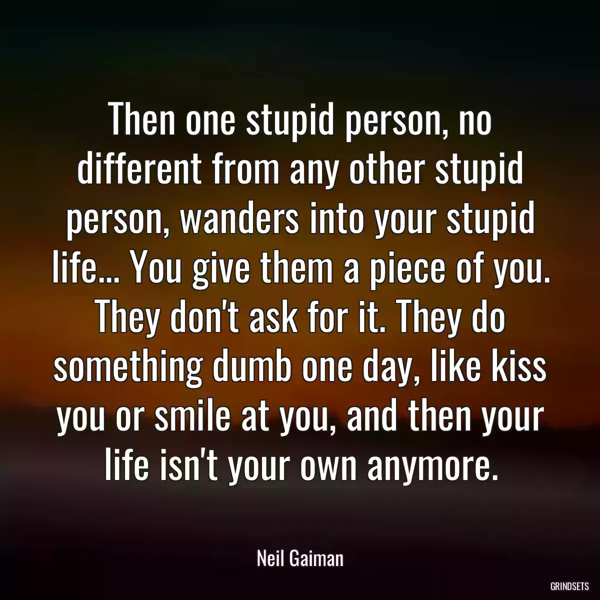 Then one stupid person, no different from any other stupid person, wanders into your stupid life... You give them a piece of you. They don\'t ask for it. They do something dumb one day, like kiss you or smile at you, and then your life isn\'t your own anymore.