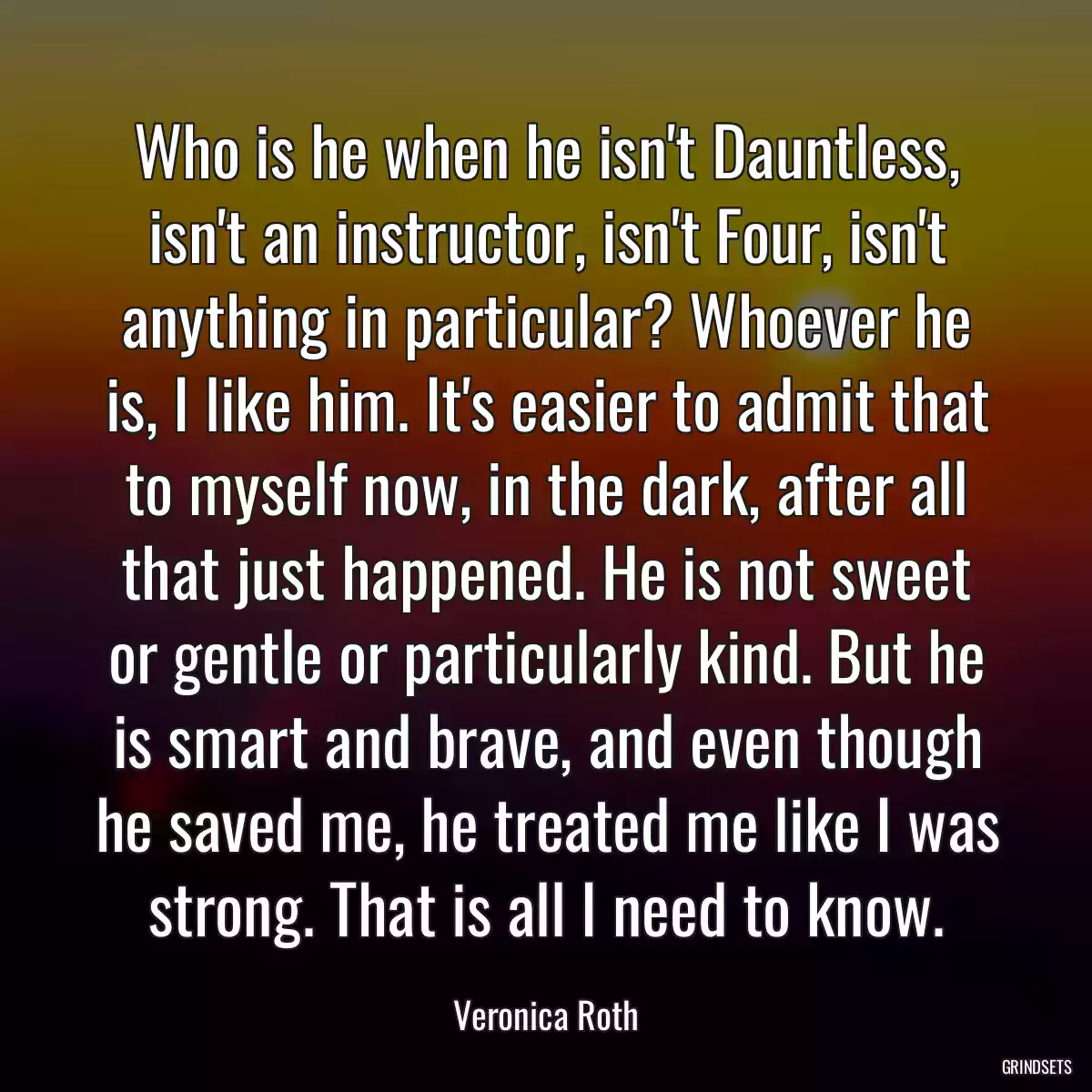 Who is he when he isn\'t Dauntless, isn\'t an instructor, isn\'t Four, isn\'t anything in particular? Whoever he is, I like him. It\'s easier to admit that to myself now, in the dark, after all that just happened. He is not sweet or gentle or particularly kind. But he is smart and brave, and even though he saved me, he treated me like I was strong. That is all I need to know.