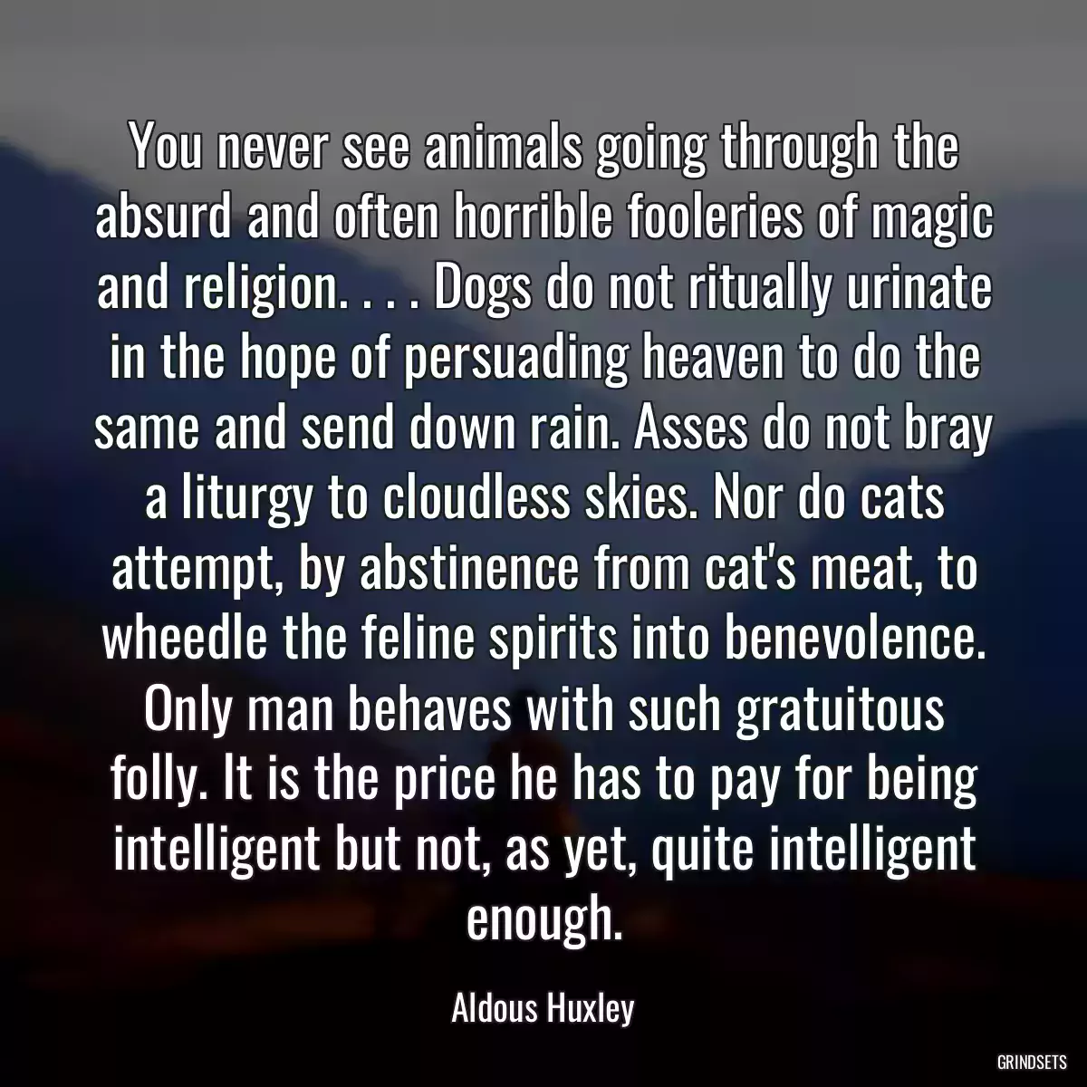 You never see animals going through the absurd and often horrible fooleries of magic and religion. . . . Dogs do not ritually urinate in the hope of persuading heaven to do the same and send down rain. Asses do not bray a liturgy to cloudless skies. Nor do cats attempt, by abstinence from cat\'s meat, to wheedle the feline spirits into benevolence. Only man behaves with such gratuitous folly. It is the price he has to pay for being intelligent but not, as yet, quite intelligent enough.