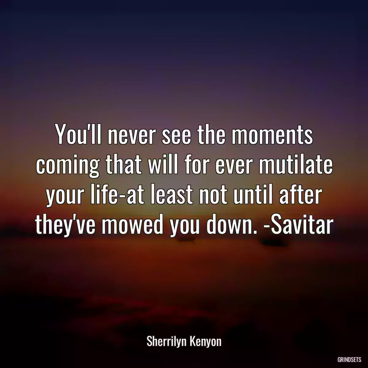 You\'ll never see the moments coming that will for ever mutilate your life-at least not until after they\'ve mowed you down. -Savitar