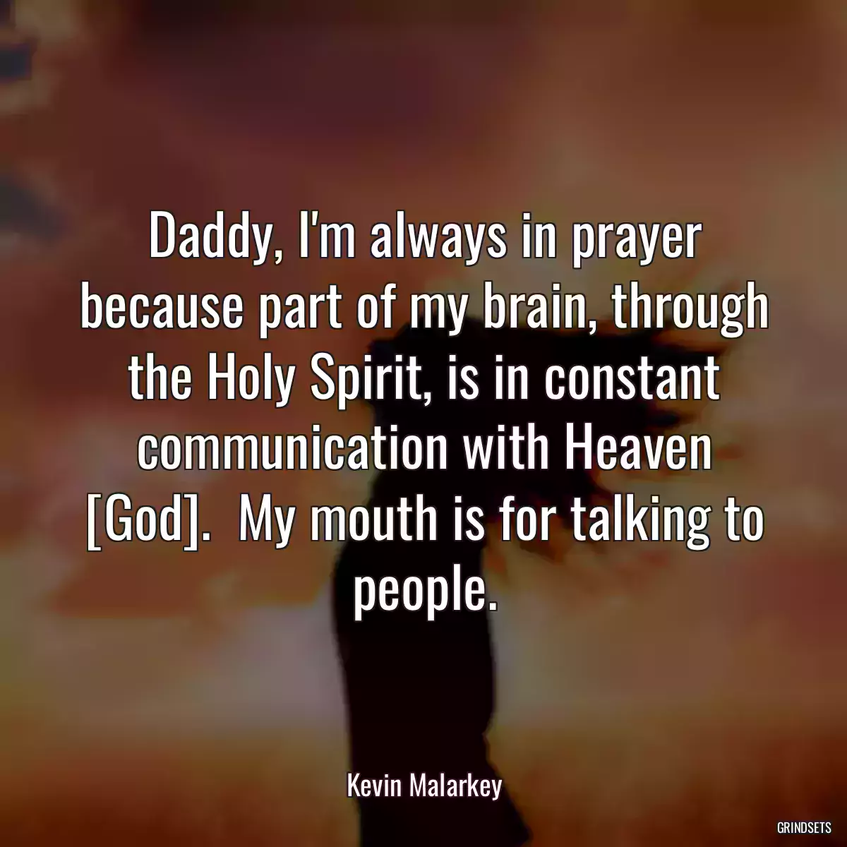 Daddy, I\'m always in prayer because part of my brain, through the Holy Spirit, is in constant communication with Heaven [God].  My mouth is for talking to people.