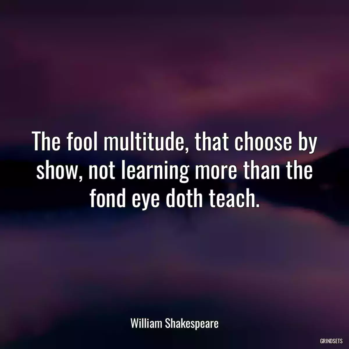 The fool multitude, that choose by show, not learning more than the fond eye doth teach.