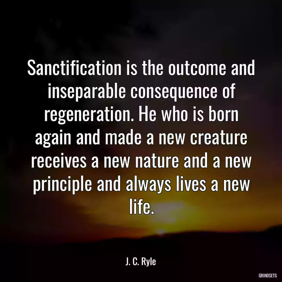 Sanctification is the outcome and inseparable consequence of regeneration. He who is born again and made a new creature receives a new nature and a new principle and always lives a new life.