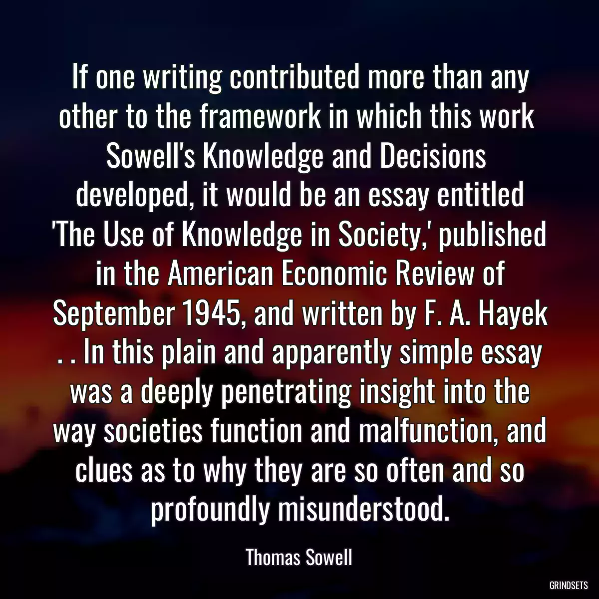 If one writing contributed more than any other to the framework in which this work  Sowell\'s Knowledge and Decisions  developed, it would be an essay entitled \'The Use of Knowledge in Society,\' published in the American Economic Review of September 1945, and written by F. A. Hayek . . In this plain and apparently simple essay was a deeply penetrating insight into the way societies function and malfunction, and clues as to why they are so often and so profoundly misunderstood.