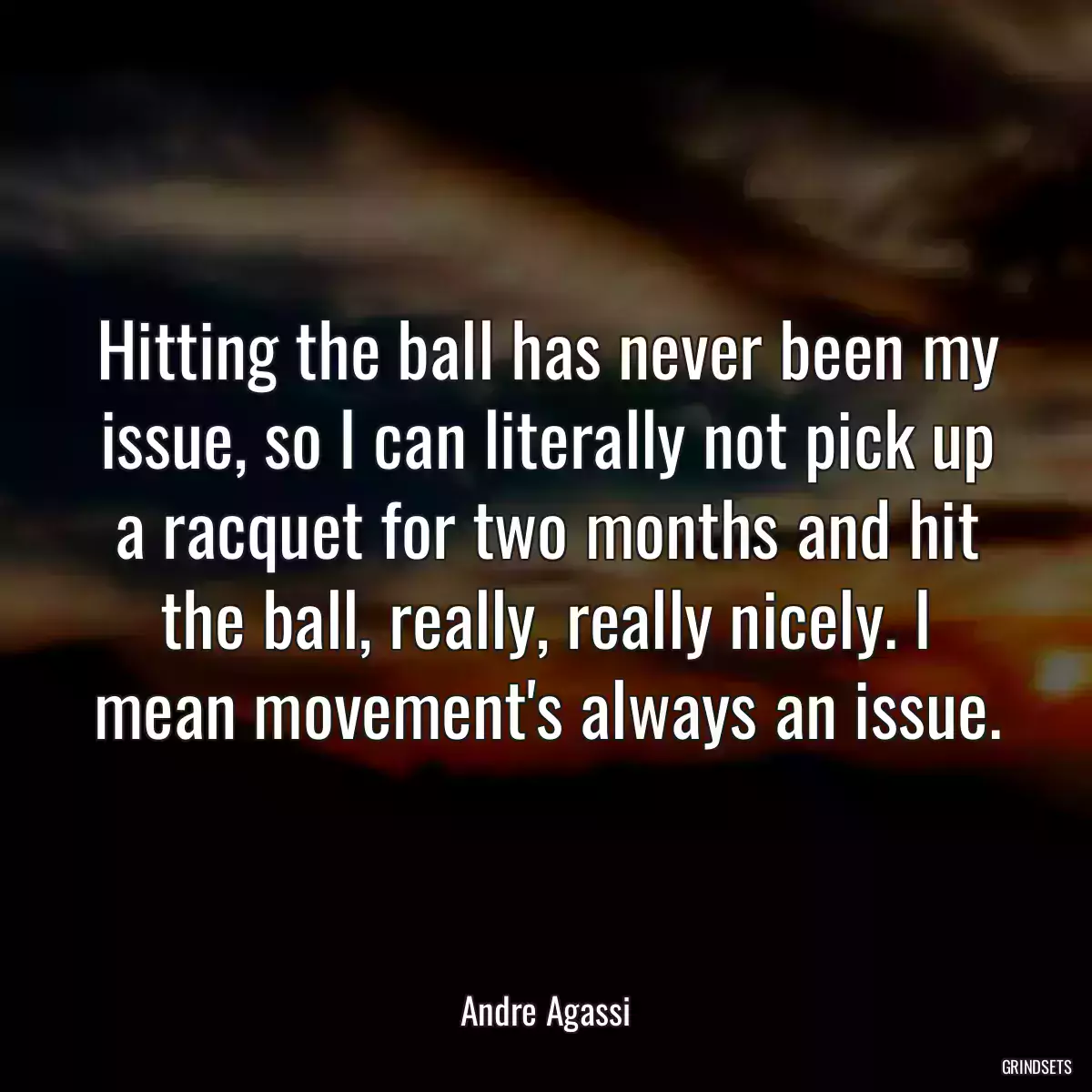 Hitting the ball has never been my issue, so I can literally not pick up a racquet for two months and hit the ball, really, really nicely. I mean movement\'s always an issue.