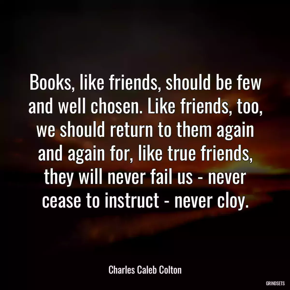 Books, like friends, should be few and well chosen. Like friends, too, we should return to them again and again for, like true friends, they will never fail us - never cease to instruct - never cloy.