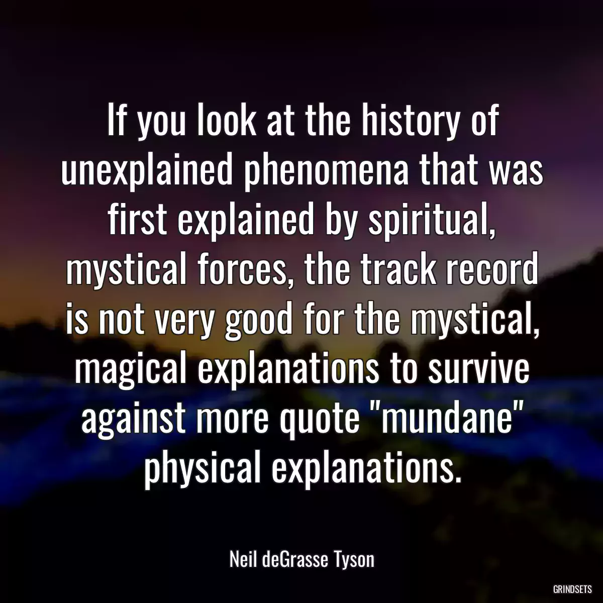 If you look at the history of unexplained phenomena that was first explained by spiritual, mystical forces, the track record is not very good for the mystical, magical explanations to survive against more quote \