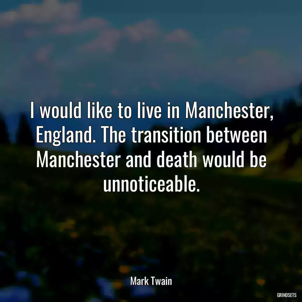 I would like to live in Manchester, England. The transition between Manchester and death would be unnoticeable.