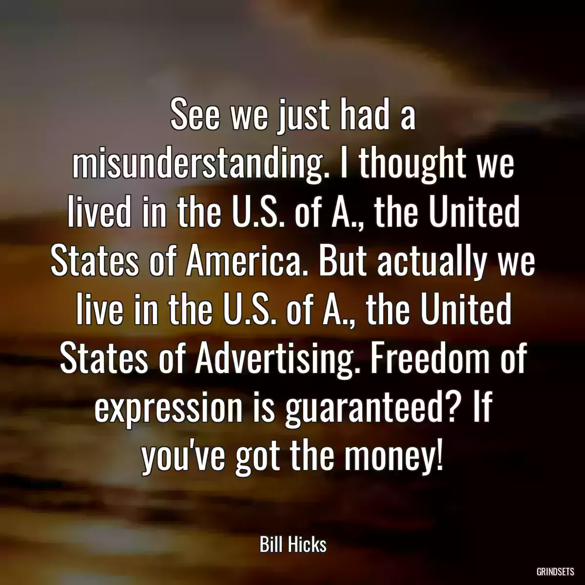 See we just had a misunderstanding. I thought we lived in the U.S. of A., the United States of America. But actually we live in the U.S. of A., the United States of Advertising. Freedom of expression is guaranteed? If you\'ve got the money!