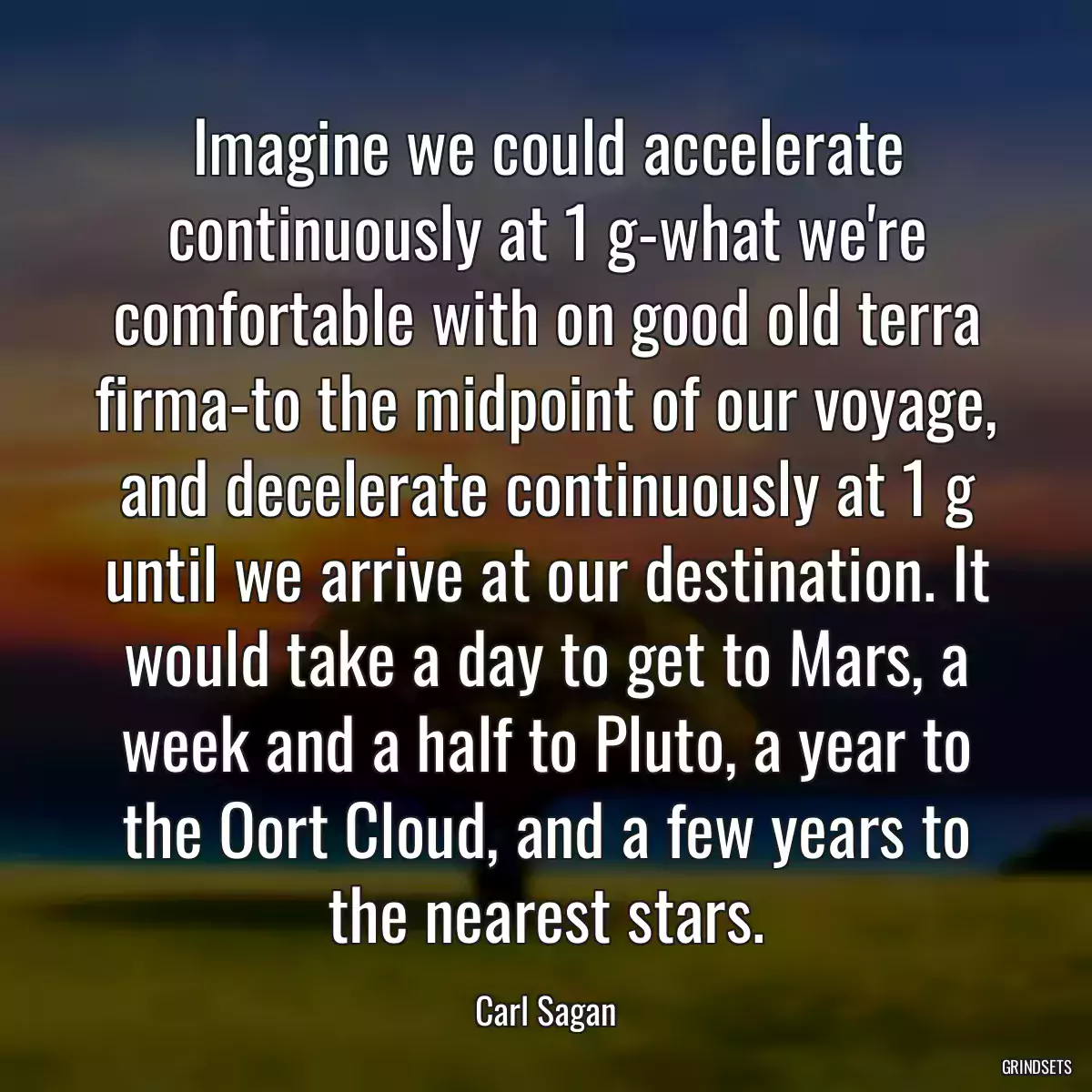 Imagine we could accelerate continuously at 1 g-what we\'re comfortable with on good old terra firma-to the midpoint of our voyage, and decelerate continuously at 1 g until we arrive at our destination. It would take a day to get to Mars, a week and a half to Pluto, a year to the Oort Cloud, and a few years to the nearest stars.