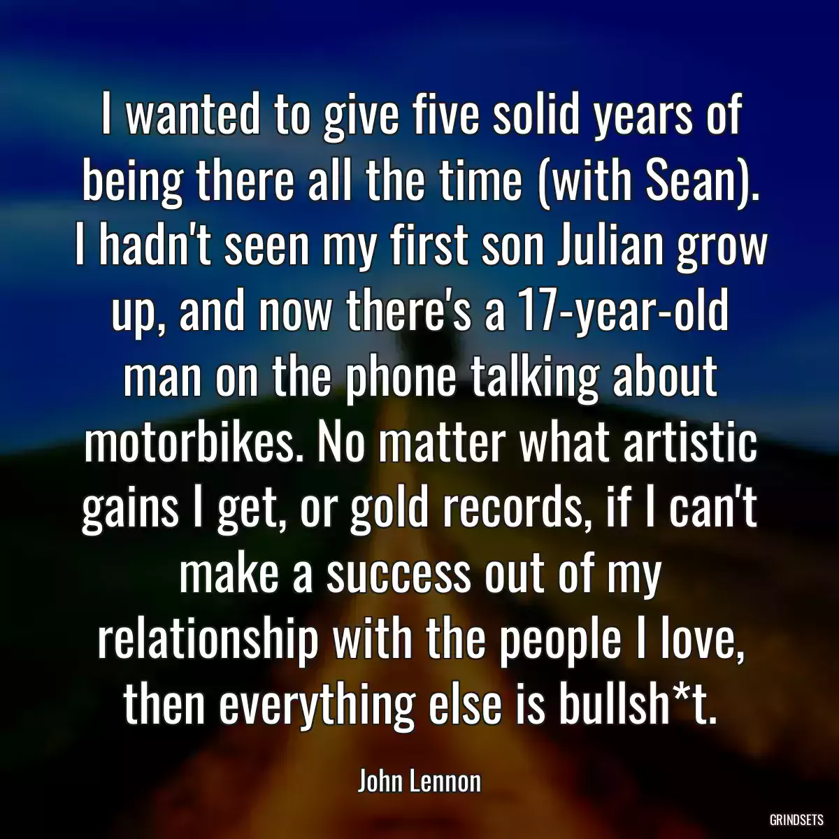 I wanted to give five solid years of being there all the time (with Sean). I hadn\'t seen my first son Julian grow up, and now there\'s a 17-year-old man on the phone talking about motorbikes. No matter what artistic gains I get, or gold records, if I can\'t make a success out of my relationship with the people I love, then everything else is bullsh*t.