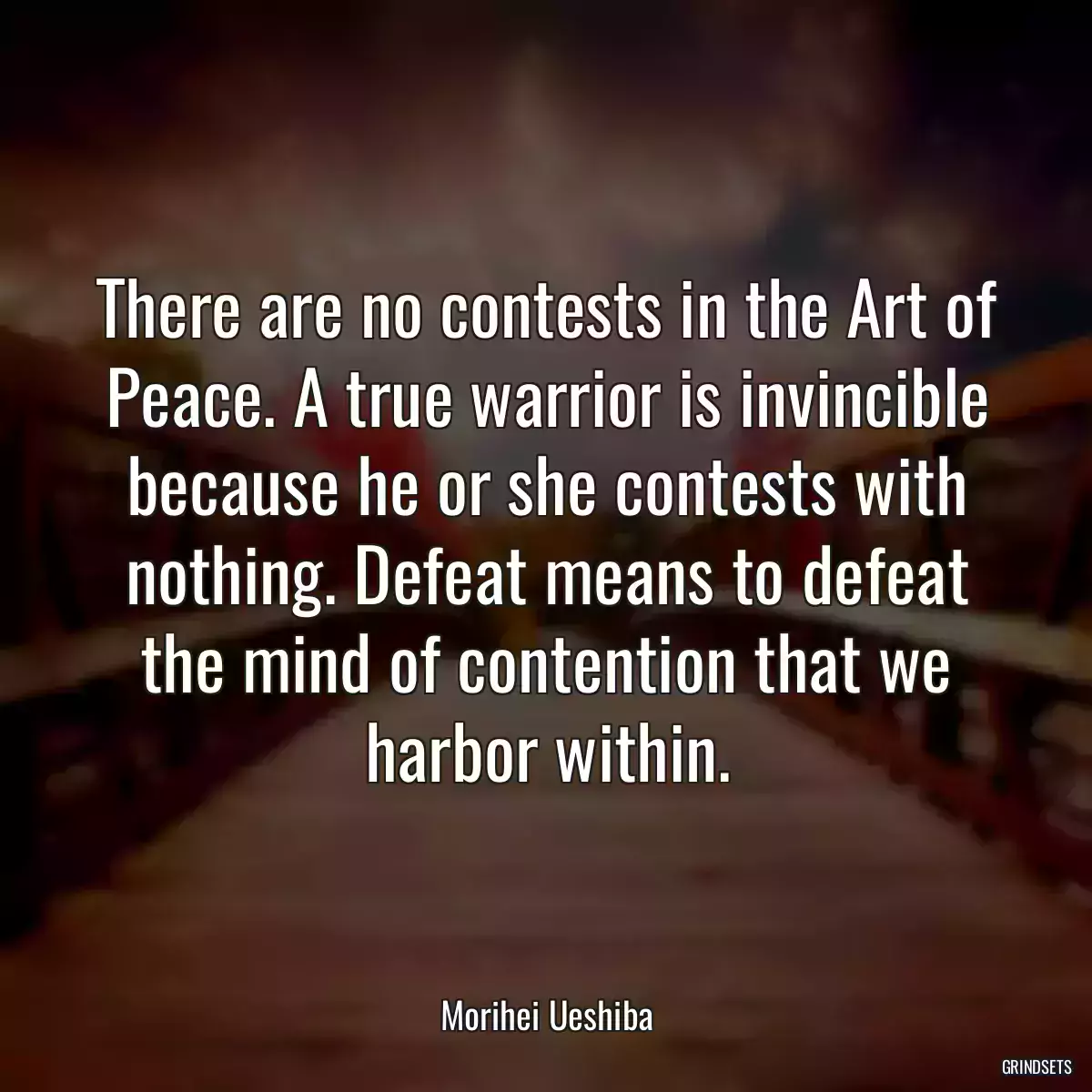 There are no contests in the Art of Peace. A true warrior is invincible because he or she contests with nothing. Defeat means to defeat the mind of contention that we harbor within.