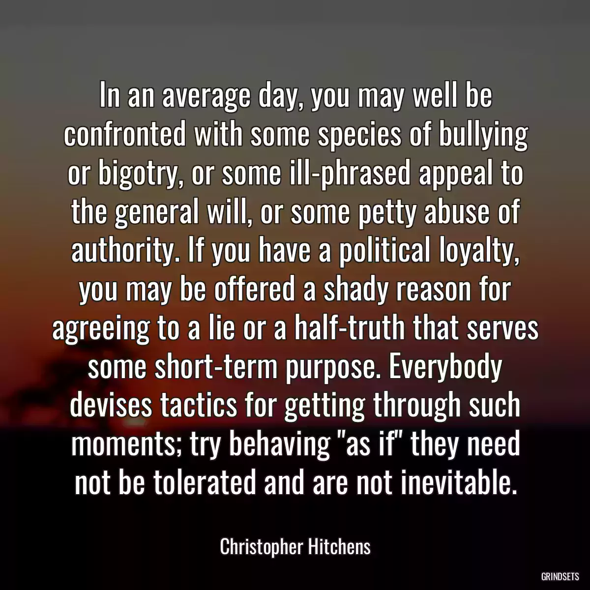 In an average day, you may well be confronted with some species of bullying or bigotry, or some ill-phrased appeal to the general will, or some petty abuse of authority. If you have a political loyalty, you may be offered a shady reason for agreeing to a lie or a half-truth that serves some short-term purpose. Everybody devises tactics for getting through such moments; try behaving \