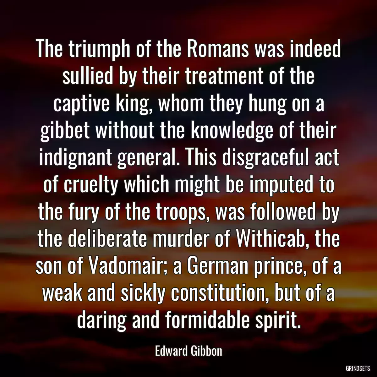 The triumph of the Romans was indeed sullied by their treatment of the captive king, whom they hung on a gibbet without the knowledge of their indignant general. This disgraceful act of cruelty which might be imputed to the fury of the troops, was followed by the deliberate murder of Withicab, the son of Vadomair; a German prince, of a weak and sickly constitution, but of a daring and formidable spirit.