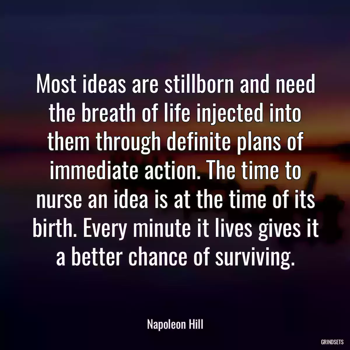 Most ideas are stillborn and need the breath of life injected into them through definite plans of immediate action. The time to nurse an idea is at the time of its birth. Every minute it lives gives it a better chance of surviving.