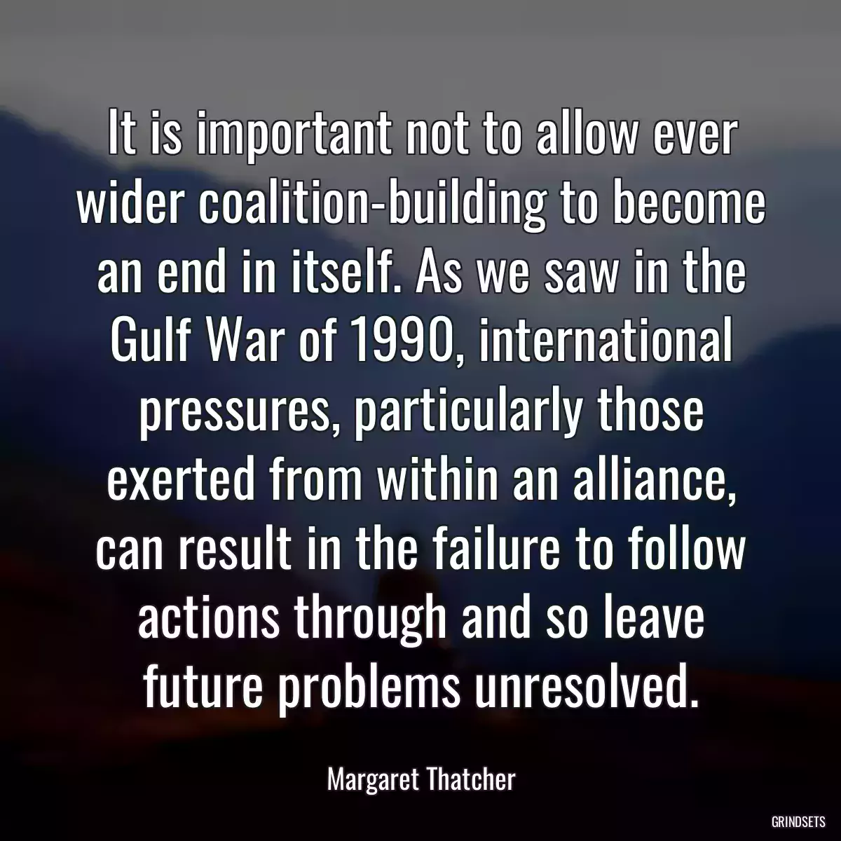 It is important not to allow ever wider coalition-building to become an end in itself. As we saw in the Gulf War of 1990, international pressures, particularly those exerted from within an alliance, can result in the failure to follow actions through and so leave future problems unresolved.