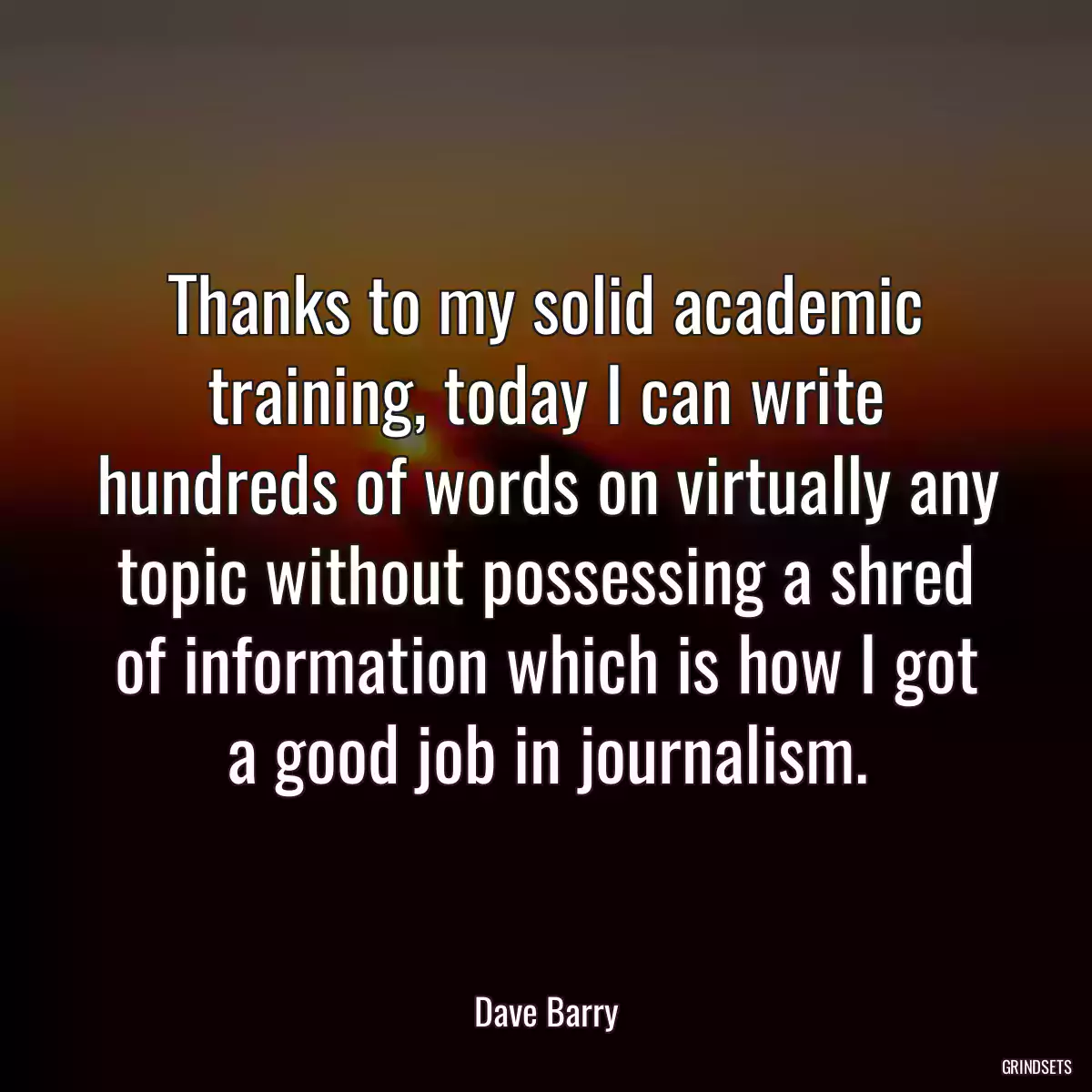 Thanks to my solid academic training, today I can write hundreds of words on virtually any topic without possessing a shred of information which is how I got a good job in journalism.