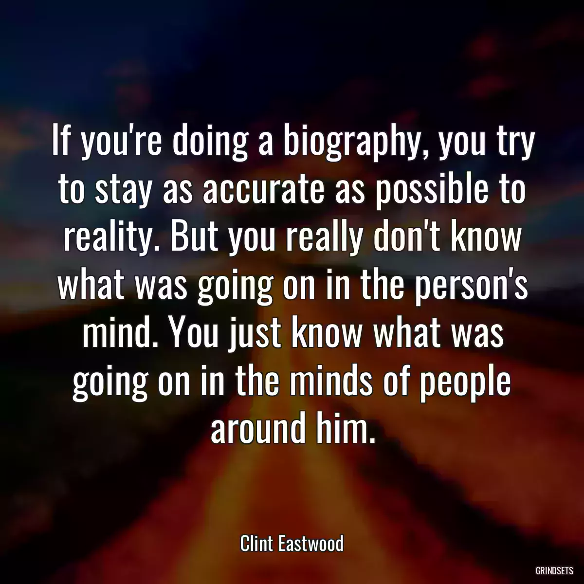 If you\'re doing a biography, you try to stay as accurate as possible to reality. But you really don\'t know what was going on in the person\'s mind. You just know what was going on in the minds of people around him.